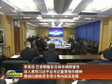 李景田巴音朝鲁在吉林市调研督导 深入贯彻习近平总书记重要指示精神 推动扫黑除恶专项斗争向纵深发展