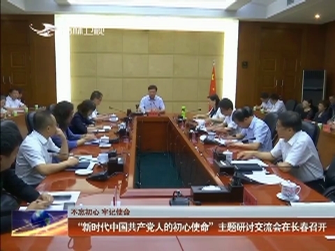 【不忘初心 牢记使命】“新时代中国共产党人的初心使命”主题研讨交流会在长春召开