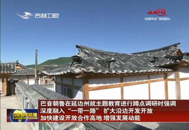 巴音朝鲁在延边州就主题教育进行蹲点调研时强调 深度融入“一带一路” 扩大沿边开发开放 加快建设开放合作高地 增强发展动能