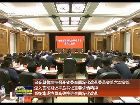 巴音朝鲁主持召开省委全面深化改革委员会第六次会议 深入贯彻习近平总书记重要讲话精神 系统集成协同高效推进全面深化改革