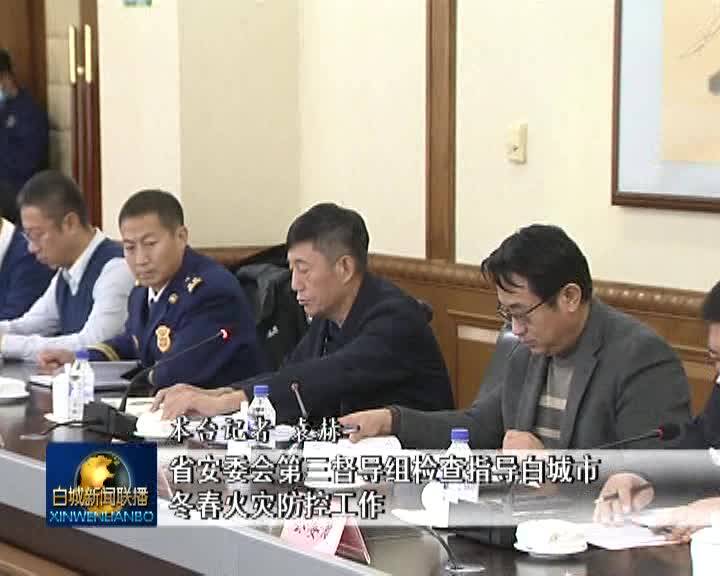 省安委会第三督导组检查指导白城市冬春火灾防控工作