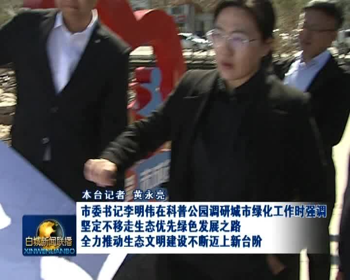 市委书记李明伟在科普公园调研城市绿化工作时强调：坚定不移走生态优先绿色发展之路 全力推动生态文明建设不断迈上新台阶