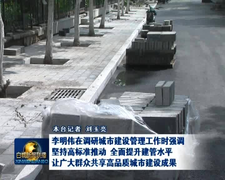 李明伟在调研城市建设管理工作时强调 坚持高标准推动 全面提升建管水平让广大群众共享高品质城市建设成果