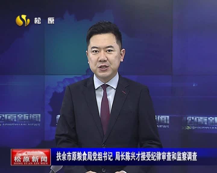 扶余市原粮食局党组书记 局长陈兴才接受纪律审查和监察调查