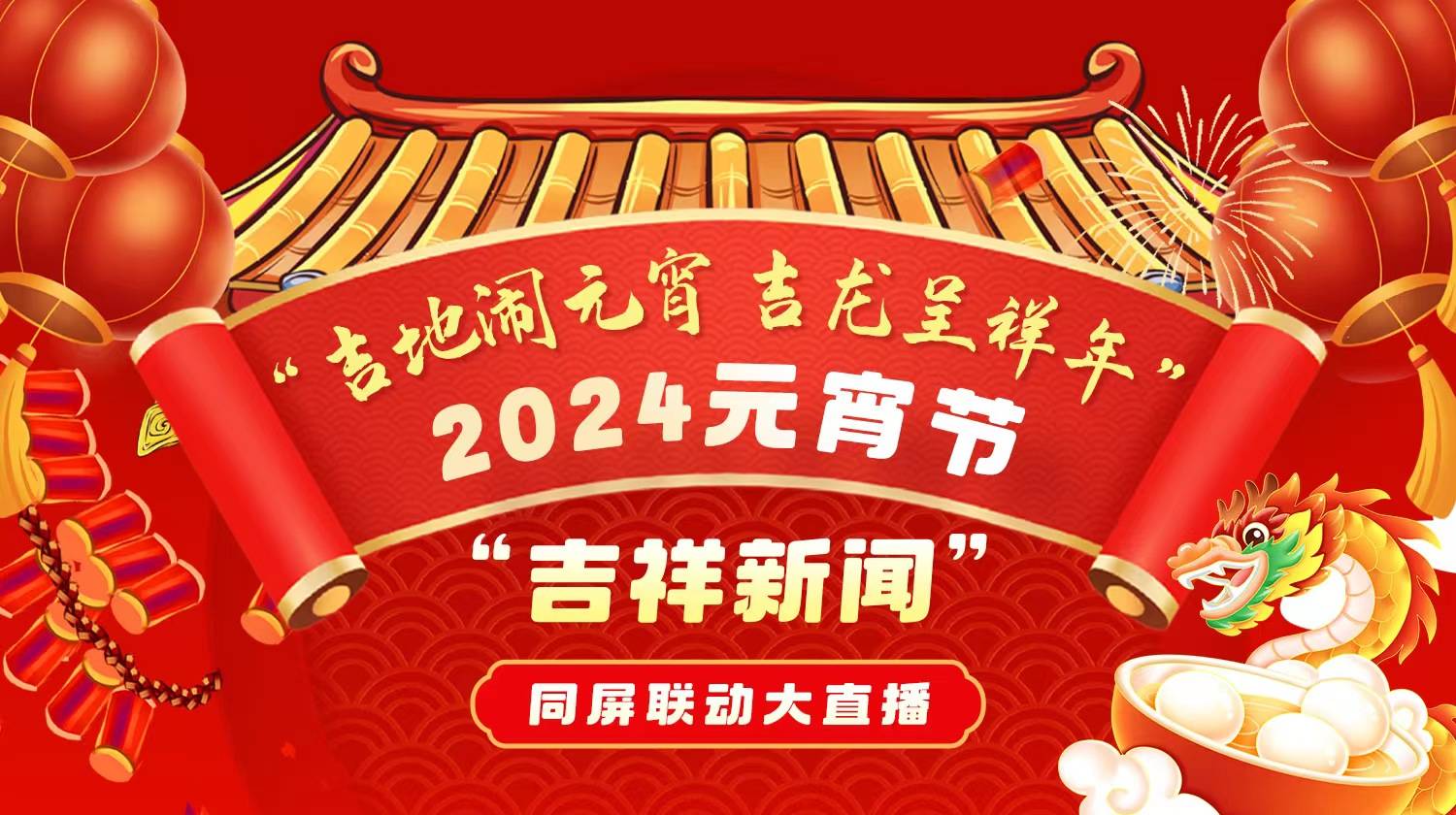 直播预告：“吉地闹元宵 吉龙呈祥年” 2024元宵节“吉祥新闻”同屏联动大直播