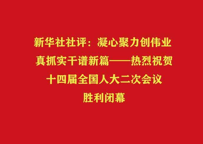 新华社社评：凝心聚力创伟业 真抓实干谱新篇——热烈祝贺十四届全国人大二次会议胜利闭幕