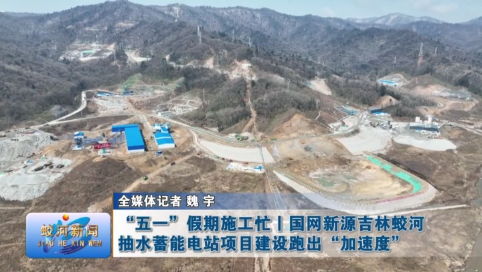 “五一” 假期施工忙 | 国网新源吉林蛟河抽水蓄能电站项目建设跑出 “加速度”